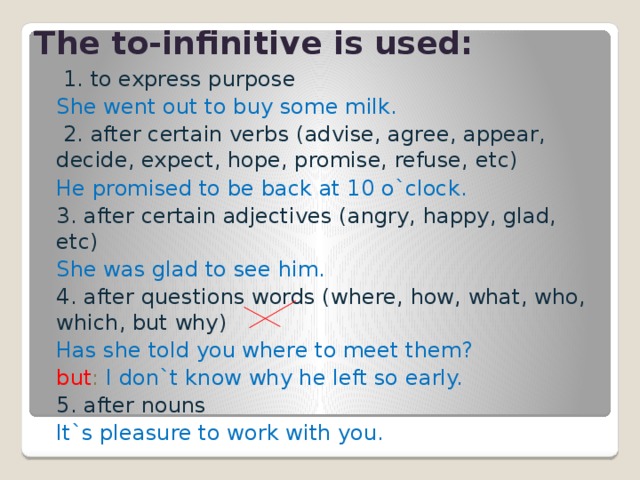 The to-infinitive is used:  1. to express purpose She went out to buy some milk.  2. after certain verbs ( advise, agree, appear, decide, expect, hope, promise, refuse, etc ) He promised to be back at 10 o`clock. 3. after certain adjectives ( angry, happy, glad , etc) She was glad to see him. 4. after questions words ( where, how, what, who, which , but why ) Has she told you where to meet them? but : I don`t know why he left so early. 5. after nouns It`s pleasure to work with you. 