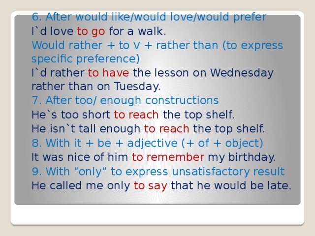 6. After would like/would love/would prefer I`d love to go for a walk. Would rather + to V + rather than (to express specific preference) I`d rather to have the lesson on Wednesday rather than on Tuesday. 7. After too/ enough constructions He`s too short to reach the top shelf. He isn`t tall enough to reach the top shelf. 8. With it + be + adjective (+ of + object) It was nice of him to remember my birthday. 9. With “only” to express unsatisfactory result He called me only to say that he would be late. 