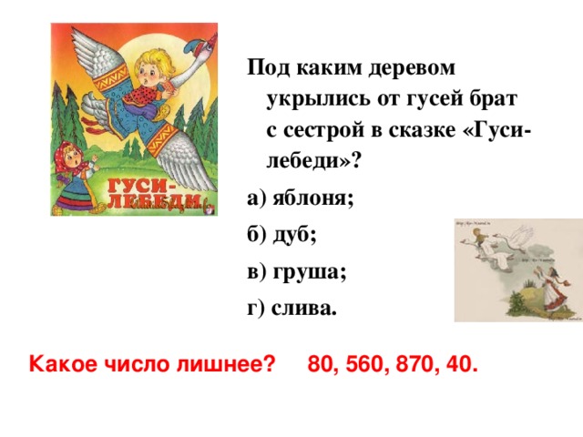 Под каким деревом укрылись от гусей брат с сестрой в сказке «Гуси-лебеди»? а) яблоня; б) дуб; в) груша; г) слива.  Какое число лишнее? 80, 560, 870, 40. 