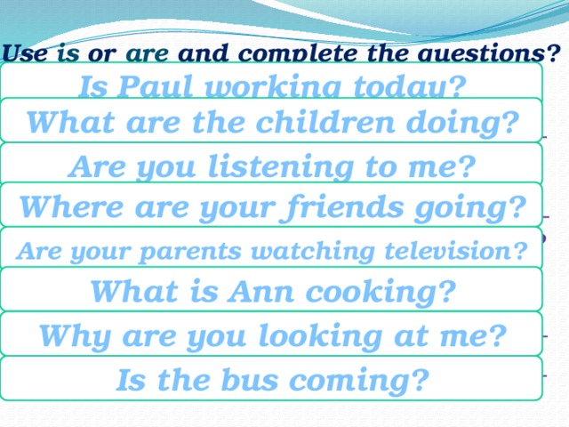 Use is or are and complete the questions? Is Paul working today? working / Paul / today? __________ what / doing / the children? ______ you / listening / to me? ___________ Where / going / your friends? _____ your parents/television/watching? what / cooking / Ann? ____________ Why / you / looking / at me? ______ coming / the bus? _________________ What are the children doing? Are you listening to me? Where are your friends going? Are your parents watching television? What is Ann cooking? Why are you looking at me? Is the bus coming? 