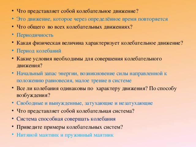 Что представляет собой колебательное движение? Это движение, которое через определённое время повторяется Что общего во всех колебательных движениях? Периодичность Какая физическая величина характеризует колебательное движение? Период колебаний Какие условия необходимы для совершения колебательного движения? Начальный запас энергии, возникновение силы направленной к положению равновесия, малое трение в системе Все ли колебания одинаковы по характеру движения? По способу возбуждения? Свободные и вынужденные, затухающие и незатухающие Что представляет собой колебательная система? Система способная совершать колебания Приведите примеры колебательных систем? Нитяной маятник и пружинный маятник 