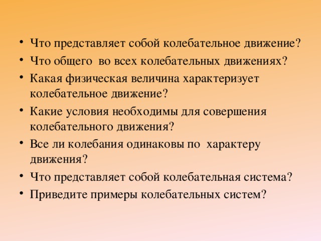 Что представляет собой колебательное движение? Что общего во всех колебательных движениях? Какая физическая величина характеризует колебательное движение? Какие условия необходимы для совершения колебательного движения? Все ли колебания одинаковы по характеру движения? Что представляет собой колебательная система? Приведите примеры колебательных систем? 