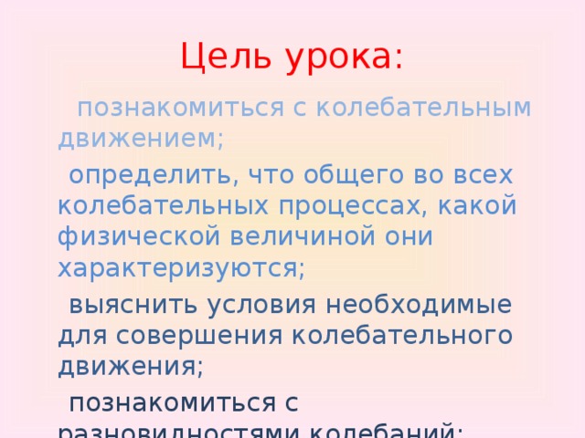 Цель урока:  познакомиться с колебательным движением;  определить, что общего во всех колебательных процессах, какой физической величиной они характеризуются;  выяснить условия необходимые для совершения колебательного движения;   познакомиться с разновидностями колебаний;  узнать, что представляют собой колебательные системы. 