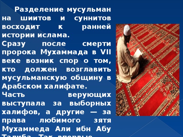  Разделение мусульман на шиитов и суннитов восходит к ранней истории ислама. Сразу после смерти пророка Мухаммада в VII веке возник спор о том, кто должен возглавить мусульманскую общину в Арабском халифате. Часть верующих выступала за выборных халифов, а другие — за права любимого зятя Мухаммеда Али ибн Абу Талиба. Так впервые разделился ислам. 