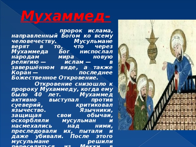 Мухаммед-  пророк ислама, направленный Богом ко всему человечеству. Мусульмане верят в то, что через Мухаммеда Бог ниспослал народам мира новую религию — ислам — в завершённом виде, а также Коран — последнее Божественное Откровение.  Откровение снизошло к пророку Мухаммеду, когда ему было 40 лет. Мухаммед активно выступал против суеверий, критиковал язычество. Язычники, защищая свои обычаи, оскорбляли мусульман и насмехались над ними, преследовали их, пытали и даже убивали. После этого мусульмане решили переселиться из Мекки в Медину .  Мухаммед умер в 632 году 