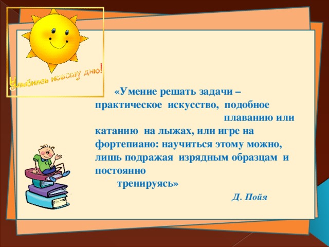  «Умение решать задачи – практическое искусство, подобное плаванию или катанию на лыжах, или игре на фортепиано: научиться этому можно, лишь подражая изрядным образцам и постоянно тренируясь»  Д. Пойя 