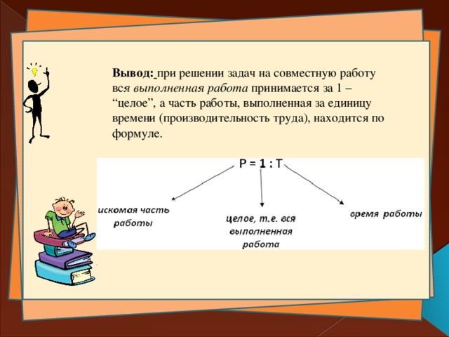 Вывод:  при решении задач на совместную работу вс я выполненная работа принимается за 1 – “целое”, а часть работы, выполненная за единицу времени (производительность труда), находится по формуле. 