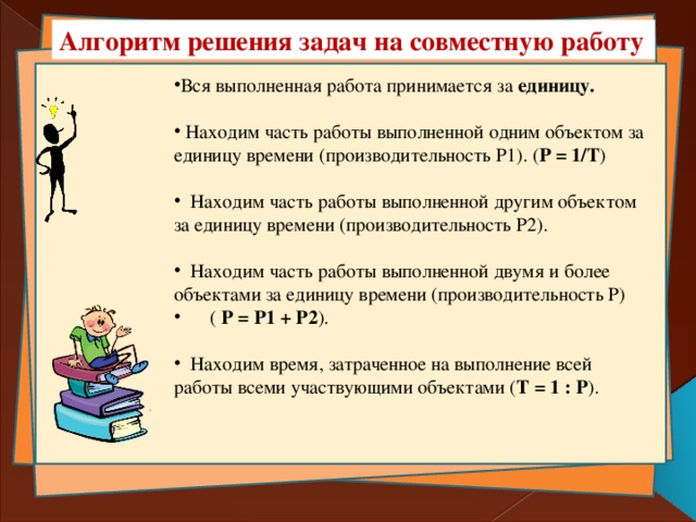 Алгоритм решения задач на совместную работу Вся выполненная работа принимается за единицу.  Находим часть работы выполненной одним объектом за единицу времени (производительность Р1). ( Р = 1/Т )  Находим часть работы выполненной другим объектом за единицу времени (производительность Р2).  Находим часть работы выполненной двумя и более объектами за единицу времени (производительность Р)  ( Р = Р1 + Р2 ).  Находим время, затраченное на выполнение всей работы всеми участвующими объектами ( Т = 1 : Р ). 