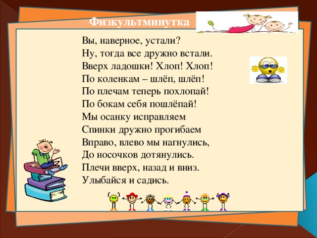 Физкультминутка Вы, наверное, устали? Ну, тогда все дружно встали. Вверх ладошки! Хлоп! Хлоп! По коленкам – шлёп, шлёп! По плечам теперь похлопай! По бокам себя пошлёпай! Мы осанку исправляем Спинки дружно прогибаем Вправо, влево мы нагнулись, До носочков дотянулись. Плечи вверх, назад и вниз. Улыбайся и садись. 