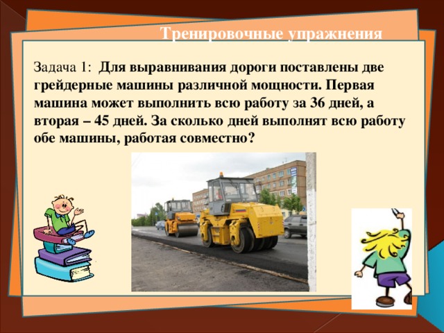 Тренировочные упражнения Задача 1: Для выравнивания дороги поставлены две грейдерные машины различной мощности. Первая машина может выполнить всю работу за 36 дней, а вторая – 45 дней. За сколько дней выполнят всю работу обе машины, работая совместно?  