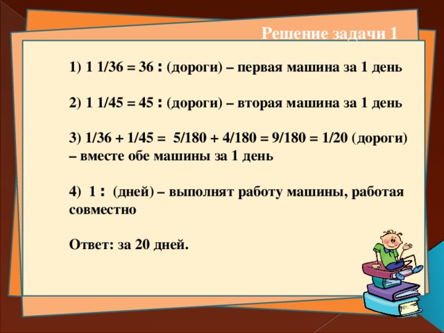 Решение задачи 1 1 ׃ 36 = 1/36 (дороги) – первая машина за 1 день  1 ׃ 45 = 1/45 (дороги) – вторая машина за 1 день  3) 1/36 + 1/45 = 5/180 + 4/180 = 9/180 = 1/20 (дороги) – вместе обе машины за 1 день  4) 1 ׃  (дней) – выполнят работу машины, работая совместно   Ответ: за 20 дней.  
