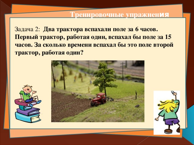 Тренировочные упражнен ия Задача 2: Два трактора вспахали поле за 6 часов. Первый трактор, работая один, вспахал бы поле за 15 часов. За сколько времени вспахал бы это поле второй трактор, работая один?   