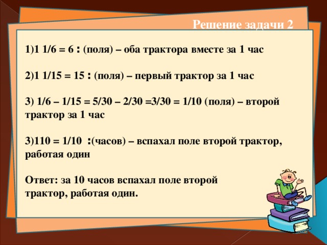 Решение задачи 2 1)1 ׃ 6 = 1/6 (поля) – оба трактора вместе за 1 час  2)1 ׃ 15 = 1/15 (поля) – первый трактор за 1 час  3) 1/6 – 1/15 = 5/30 – 2/30 =3/30 = 1/10 (поля) – второй трактор за 1 час  3)1 ׃ 1/10 = 10 (часов) – вспахал поле второй трактор, работая один   Ответ: за 10 часов вспахал поле второй трактор, работая один.    