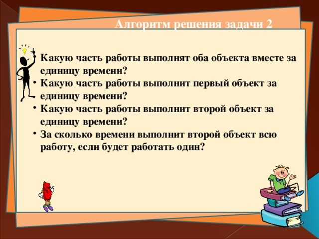 Алгоритм решения задачи 2 Какую часть работы выполнят оба объекта вместе за единицу времени? Какую часть работы выполнит первый объект за единицу времени? Какую часть работы выполнит второй объект за единицу времени? За сколько времени выполнит второй объект всю работу, если будет работать один? Какую часть работы выполнят оба объекта вместе за единицу времени? Какую часть работы выполнит первый объект за единицу времени? Какую часть работы выполнит второй объект за единицу времени? За сколько времени выполнит второй объект всю работу, если будет работать один?   