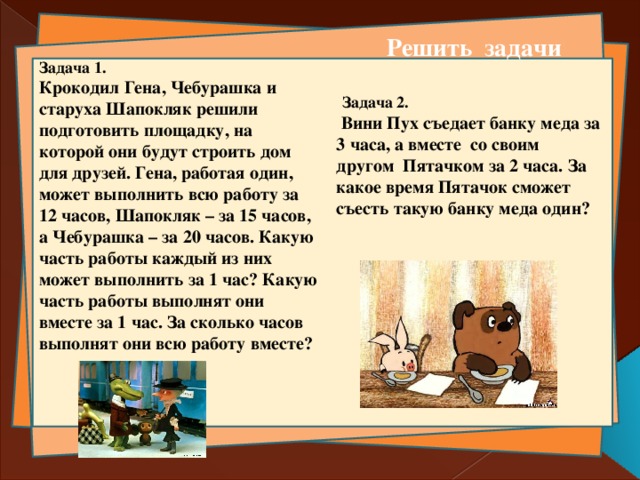 Решить задачи Задача 1. Крокодил Гена, Чебурашка и старуха Шапокляк решили подготовить площадку, на которой они будут строить дом для друзей. Гена, работая один, может выполнить всю работу за 12 часов, Шапокляк – за 15 часов, а Чебурашка – за 20 часов. Какую часть работы каждый из них может выполнить за 1 час? Какую часть работы выполнят они вместе за 1 час. За сколько часов выполнят они всю работу вместе?    Задача 2.  Вини Пух съедает банку меда за 3 часа, а вместе со своим другом Пятачком за 2 часа. За какое время Пятачок сможет съесть такую банку меда один?   