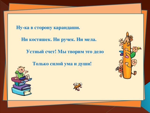 Ну-ка в сторону карандаши.   Ни костяшек. Ни ручек. Ни мела.   Устный счет! Мы творим это дело   Только силой ума и души!  