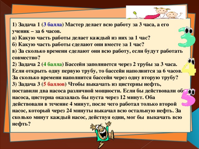 1) Задача 1 ( 3 балла ) Мастер делает всю работу за 3 часа, а его ученик – за 6 часов. а) Какую часть работы делает каждый из них за 1 час?  б) Какую часть работы сделают они вместе за 1 час?  в) За сколько времени сделают они всю работу, если будут работать совместно? 2) Задача 2 ( 4 балла ) Бассейн заполняется через 2 трубы за 3 часа. Если открыть одну первую трубу, то бассейн наполнится за 6 часов. За сколько времени наполнится бассейн через одну вторую трубу? 3) Задача 3 ( 5 баллов ) Чтобы выкачать из цистерны нефть, поставили два насоса различной мощности. Если бы действовали оба насоса, цистерна оказалась бы пуста через 12 минут. Оба действовали в течение 4 минут, после чего работал только второй насос, который через 24 минуты выкачал всю остальную нефть. За сколько минут каждый насос, действуя один, мог бы выкачать всю нефть?  