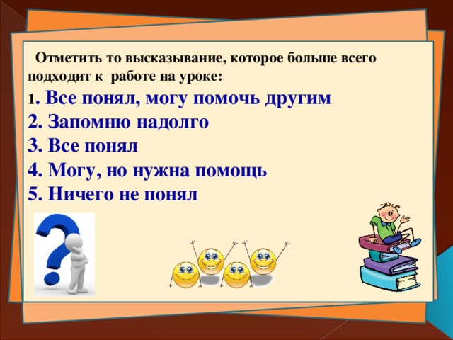  Отметить то высказывание, которое больше всего подходит к работе на уроке: 1 . Все понял, могу помочь другим 2. Запомню надолго 3. Все понял 4. Могу, но нужна помощь 5. Ничего не понял   