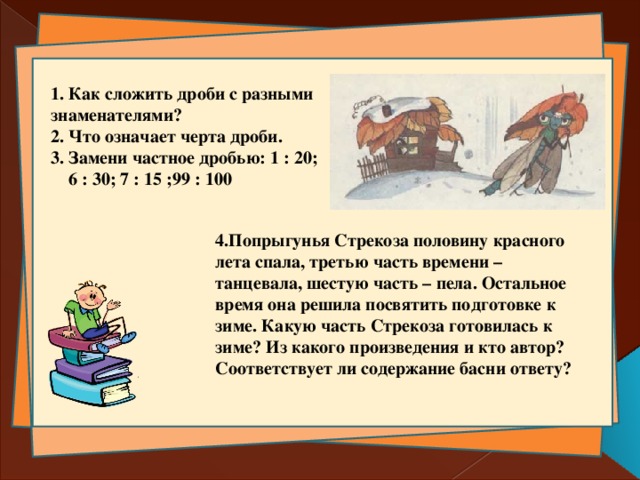  1. Как сложить дроби с разными знаменателями?  2. Что означает черта дроби.  3. Замени частное дробью: 1 : 20;  6 : 30; 7 : 15 ;99 : 100     4.Попрыгунья Стрекоза половину красного лета спала, третью часть времени – танцевала, шестую часть – пела. Остальное время она решила посвятить подготовке к зиме. Какую часть Стрекоза готовилась к зиме? Из какого произведения и кто автор? Соответствует ли содержание басни ответу?   