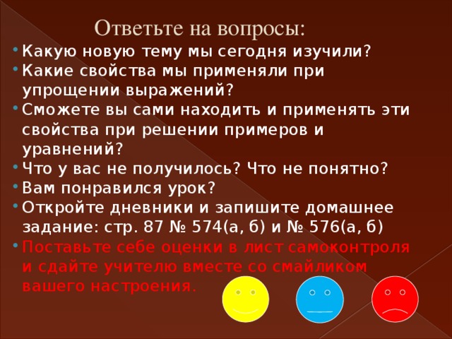 Ответьте на вопросы: Какую новую тему мы сегодня изучили? Какие свойства мы применяли при упрощении выражений? Сможете вы сами находить и применять эти свойства при решении примеров и уравнений? Что у вас не получилось? Что не понятно? Вам понравился урок? Откройте дневники и запишите домашнее задание: стр. 87 № 574(а, б) и № 576(а, б) Поставьте себе оценки в лист самоконтроля и сдайте учителю вместе со смайликом вашего настроения. 