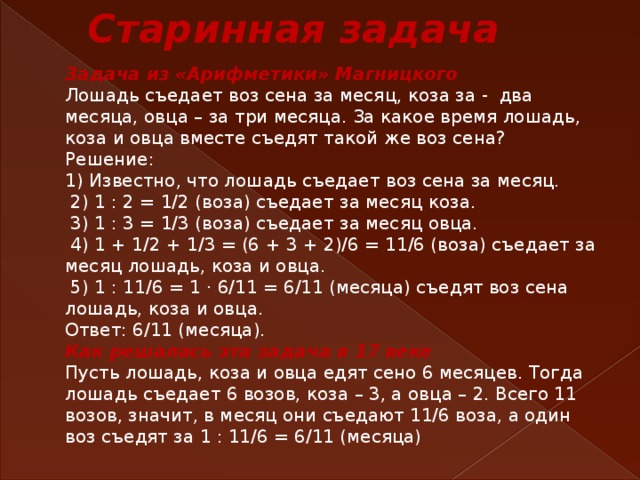  Старинная задача Задача из «Арифметики» Магницкого Лошадь съедает воз сена за месяц, коза за - два месяца, овца – за три месяца. За какое время лошадь, коза и овца вместе съедят такой же воз сена? Решение: 1) Известно, что лошадь съедает воз сена за месяц.  2) 1 : 2 = 1/2 (воза) съедает за месяц коза.  3) 1 : 3 = 1/3 (воза) съедает за месяц овца.  4) 1 + 1/2 + 1/3 = (6 + 3 + 2)/6 = 11/6 (воза) съедает за месяц лошадь, коза и овца.  5) 1 : 11/6 = 1 · 6/11 = 6/11 (месяца) съедят воз сена лошадь, коза и овца. Ответ: 6/11 (месяца). Как решалась эта задача в 17 веке Пусть лошадь, коза и овца едят сено 6 месяцев. Тогда лошадь съедает 6 возов, коза – 3, а овца – 2. Всего 11 возов, значит, в месяц они съедают 11/6 воза, а один воз съедят за 1 : 11/6 = 6/11 (месяца) 