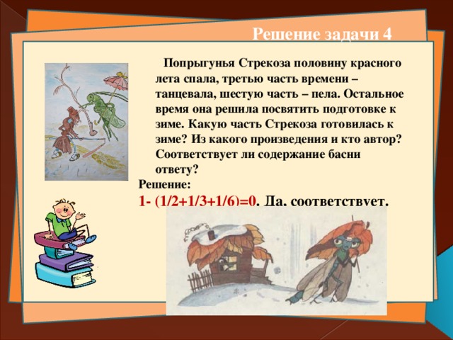 Решение задачи 4  Попрыгунья Стрекоза половину красного лета спала, третью часть времени – танцевала, шестую часть – пела. Остальное время она решила посвятить подготовке к зиме. Какую часть Стрекоза готовилась к зиме? Из какого произведения и кто автор? Соответствует ли содержание басни ответу? Решение: 1- (1/2+1/3+1/6)=0 . Да, соответствует.     