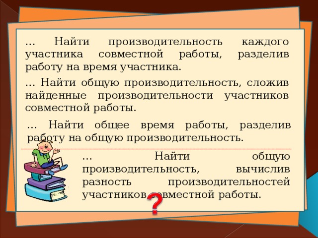 … Найти производительность каждого участника совместной работы, разделив работу на время участника. … Найти общую производительность, сложив найденные производительности участников совместной работы. … Найти общее время работы, разделив работу на общую производительность. … Найти общую производительность, вычислив разность производительностей участников совместной работы. 