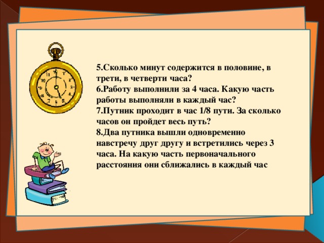  5.Сколько минут содержится в половине, в трети, в четверти часа? 6.Работу выполнили за 4 часа. Какую часть работы выполняли в каждый час? 7.Путник проходит в час 1/8 пути. За сколько часов он пройдет весь путь? 8.Два путника вышли одновременно навстречу друг другу и встретились через 3 часа. На какую часть первоначального расстояния они сближались в каждый час 