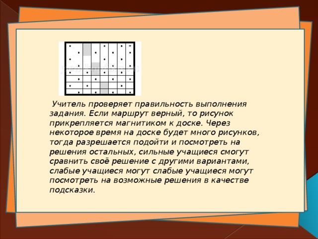  Учитель проверяет правильность выполнения задания. Если маршрут верный, то рисунок прикрепляется магнитиком к доске. Через некоторое время на доске будет много рисунков, тогда разрешается подойти и посмотреть на решения остальных, сильные учащиеся смогут сравнить своё решение с другими вариантами, слабые учащиеся могут слабые учащиеся могут посмотреть на возможные решения в качестве подсказки.   