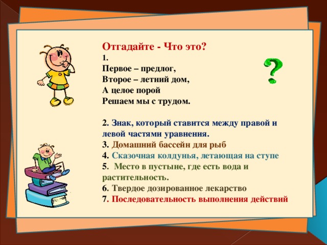 Отгадайте - Что это?  1. Первое – предлог, Второе – летний дом, А целое порой Решаем мы с трудом.  2 . Знак, который ставится между правой и левой частями уравнения. 3. Домашний бассейн для рыб 4. Сказочная колдунья, летающая на ступе 5 . Место в пустыне, где есть вода и растительность. 6 . Твердое дозированное лекарство 7 . Последовательность выполнения действий 