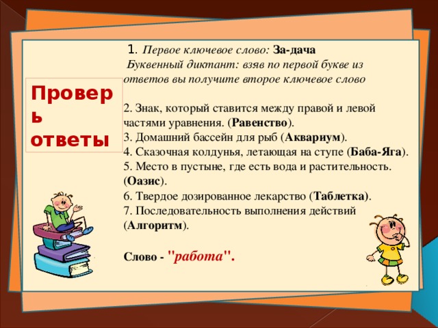   1 . Первое ключевое слово: За-дача  Буквенный диктант: взяв по первой букве из ответов вы получите второе ключевое слово  2. Знак, который ставится между правой и левой частями уравнения. ( Равенство ). 3. Домашний бассейн для рыб ( Аквариум ). 4. Сказочная колдунья, летающая на ступе ( Баба-Яга ). 5. Место в пустыне, где есть вода и растительность.( Оазис ). 6. Твердое дозированное лекарство ( Таблетка) . 7. Последовательность выполнения действий ( Алгоритм ). Слово - 
