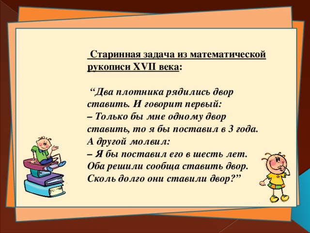  Старинная задача из математической рукописи XVII века :   “ Два плотника рядились двор ставить. И говорит первый:  – Только бы мне одному двор ставить, то я бы поставил в 3 года.  А другой молвил:  – Я бы поставил его в шесть лет.  Оба решили сообща ставить двор. Сколь долго они ставили двор?” 