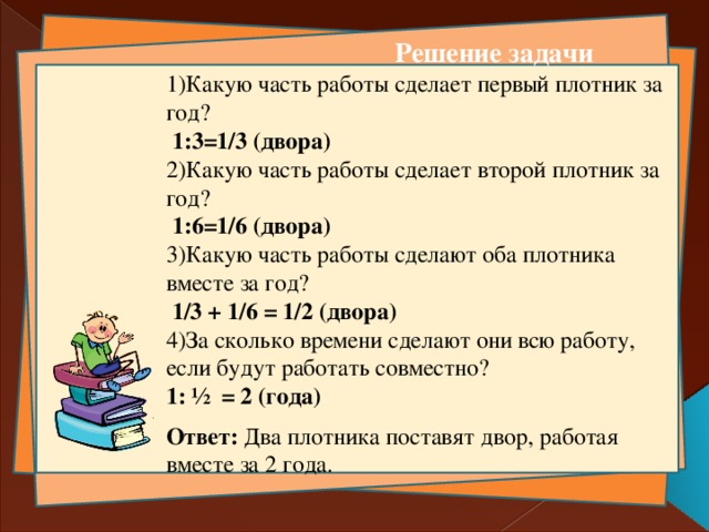 Решение задачи 1)Какую часть работы сделает первый плотник за год?   1:3=1/3 (двора)   2)Какую часть работы сделает второй плотник за год?   1:6=1/6 (двора) 3)Какую часть работы сделают оба плотника вместе за год?   1/3 + 1/6 = 1/2 (двора)  4)За сколько времени сделают они всю работу, если будут работать совместно? 1: ½ = 2 (года) Ответ: Два плотника поставят двор, работая вместе за 2 года.   