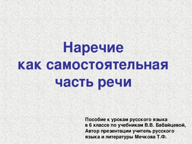 Наречие как самостоятельная часть речи Пособие к урокам русского языка в 6 классе по учебникам В.В. Бабайцевой, Автор презентации учитель русского языка и литературы Мечкова Т.Ф. 