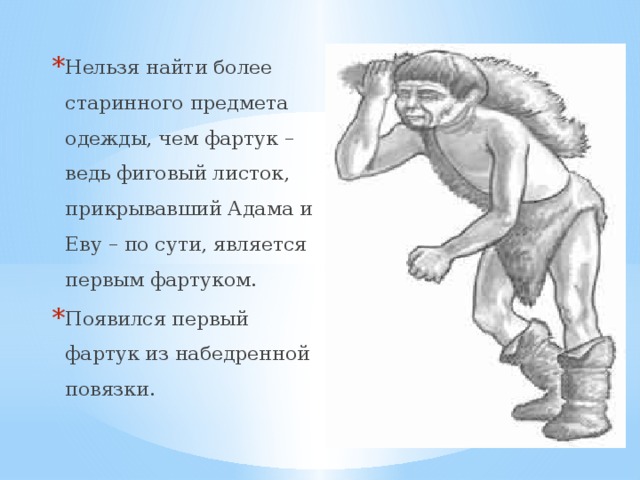 Нельзя найти более старинного предмета одежды, чем фартук – ведь фиговый листок, прикрывавший Адама и Еву – по сути, является первым фартуком. Появился первый фартук из набедренной повязки. 