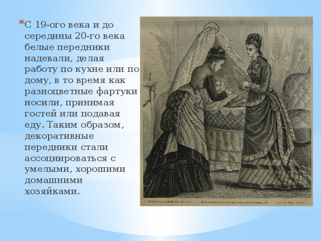 С 19-ого века и до середины 20-го века белые передники надевали, делая работу по кухне или по дому, в то время как разноцветные фартуки носили, принимая гостей или подавая еду. Таким образом, декоративные передники стали ассоциироваться с умелыми, хорошими домашними хозяйками.   