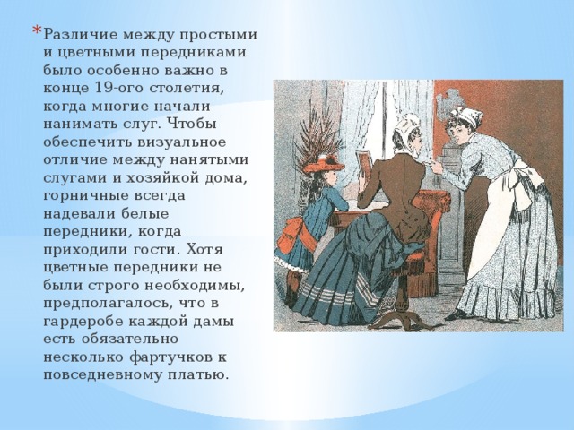 Различие между простыми и цветными передниками было особенно важно в конце 19-ого столетия, когда многие начали нанимать слуг. Чтобы обеспечить визуальное отличие между нанятыми слугами и хозяйкой дома, горничные всегда надевали белые передники, когда приходили гости. Хотя цветные передники не были строго необходимы, предполагалось, что в гардеробе каждой дамы есть обязательно несколько фартучков к повседневному платью.   