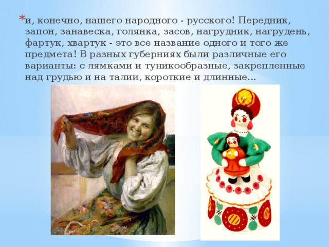 и, конечно, нашего народного - русского! Передник, запон, занавеска, голянка, засов, нагрудник, нагрудень, фартук, хвартук - это все название одного и того же предмета! В разных губерниях были различные его варианты: с лямками и туникообразные, закрепленные над грудью и на талии, короткие и длинные... 