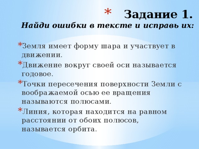 Задание 1.  Найди ошибки в тексте и исправь их: Земля имеет форму шара и участвует в движении. Движение вокруг своей оси называется годовое. Точки пересечения поверхности Земли с воображаемой осью ее вращения называются полюсами. Линия, которая находится на равном расстоянии от обоих полюсов, называется орбита. 