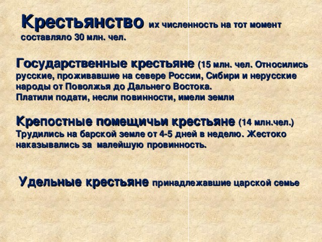 Крестьянство их численность на тот момент составляло 30 млн. чел. Государственные крестьяне (15 млн. чел. Относились русские, проживавшие на севере России, Сибири и нерусские народы от Поволжья до Дальнего Востока. Платили подати, несли повинности, имели земли Крепостные помещичьи крестьяне (14 млн.чел.) Трудились на барской земле от 4-5 дней в неделю. Жестоко наказывались за малейшую провинность. Удельные крестьяне принадлежавшие царской семье 