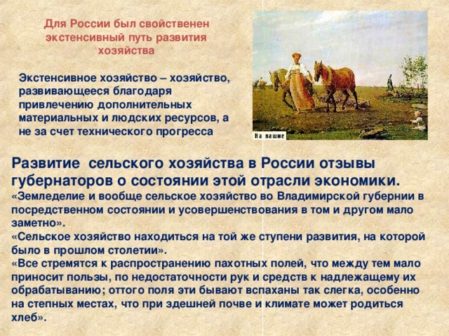 .   Для России был свойственен экстенсивный путь развития хозяйства  Экстенсивное хозяйство – хозяйство, развивающееся благодаря привлечению дополнительных материальных и людских ресурсов, а не за счет технического прогресса Развитие сельского хозяйства в России отзывы губернаторов о состоянии этой отрасли экономики. «Земледелие и вообще сельское хозяйство во Владимирской губернии в посредственном состоянии и усовершенствования в том и другом мало заметно». «Сельское хозяйство находиться на той же ступени развития, на которой было в прошлом столетии». «Все стремятся к распространению пахотных полей, что между тем мало приносит пользы, по недостаточности рук и средств к надлежащему их обрабатыванию; оттого поля эти бывают вспаханы так слегка, особенно на степных местах, что при здешней почве и климате может родиться хлеб». 