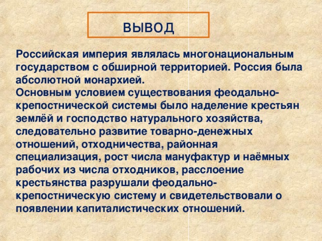 вывод Российская империя являлась многонациональным государством с обширной территорией. Россия была абсолютной монархией. Основным условием существования феодально-крепостнической системы было наделение крестьян землёй и господство натурального хозяйства, следовательно развитие товарно-денежных отношений, отходничества, районная специализация, рост числа мануфактур и наёмных рабочих из числа отходников, расслоение крестьянства разрушали феодально-крепостническую систему и свидетельствовали о появлении капиталистических отношений. 