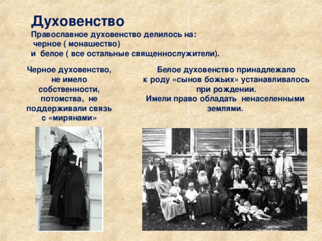 Духовенство Православное духовенство делилось на:  черное ( монашество) и белое ( все остальные священнослужители). Черное духовенство, не имело собственности, потомства, не поддерживали связь с «мирянами»  Белое духовенство принадлежало  к роду «сынов божьих» устанавливалось  при рождении. Имели право обладать ненаселенными землями. 