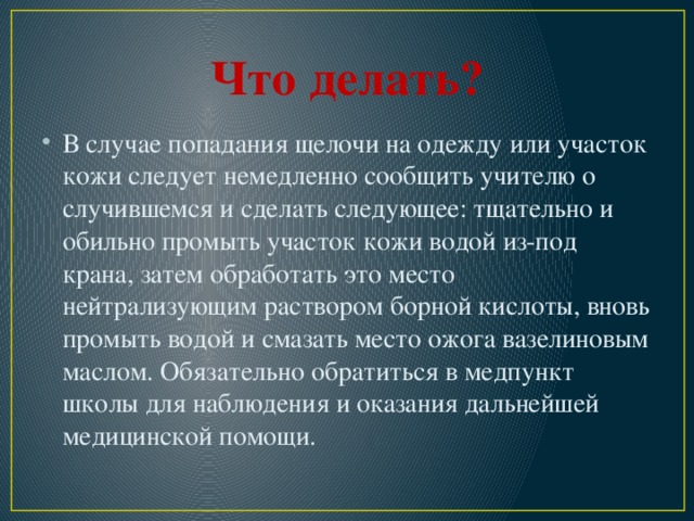 Что делать? В случае попадания щелочи на одежду или участок кожи следует немедленно сообщить учителю о случившемся и сделать следующее: тщательно и обильно промыть участок кожи водой из-под крана, затем обработать это место нейтрализующим раствором борной кислоты, вновь промыть водой и смазать место ожога вазелиновым маслом. Обязательно обратиться в медпункт школы для наблюдения и оказания дальнейшей медицинской помощи. 