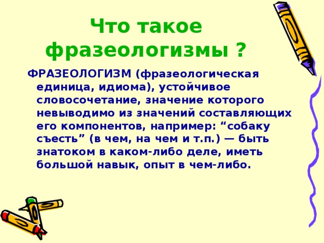 Что такое фразеологизмы ? ФРАЗЕОЛОГИЗМ (фразеологическая единица, идиома), устойчивое словосочетание, значение которого невыводимо из значений составляющих его компонентов, например: “собаку съесть” (в чем, на чем и т.п.) — быть знатоком в каком-либо деле, иметь большой навык, опыт в чем-либо.   