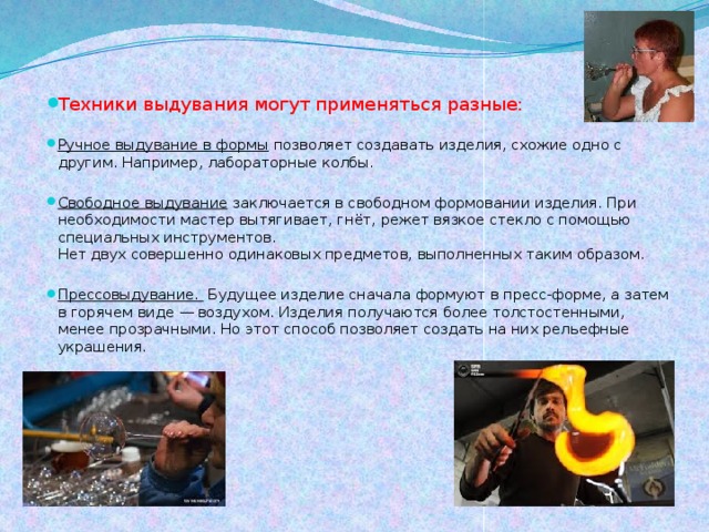Техники выдувания могут применяться разные: Ручное выдувание в формы  позволяет создавать изделия, схожие одно с другим. Например, лабораторные колбы. Свободное выдувание  заключается в свободном формовании изделия. При необходимости мастер вытягивает, гнёт, режет вязкое стекло с помощью специальных инструментов.  Нет двух совершенно одинаковых предметов, выполненных таким образом. Прессовыдувание.   Будущее изделие сначала формуют в пресс-форме, а затем в горячем виде — воздухом. Изделия получаются более толстостенными, менее прозрачными. Но этот способ позволяет создать на них рельефные украшения.        