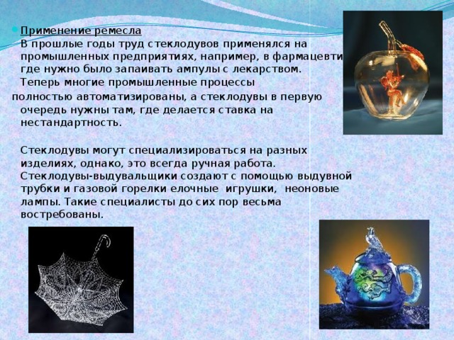 Применение ремесла  В прошлые годы труд стеклодувов применялся на промышленных предприятиях, например, в фармацевтике, где нужно было запаивать ампулы с лекарством.  Теперь многие промышленные процессы полностью автоматизированы, а стеклодувы в первую очередь нужны там, где делается ставка на нестандартность.  Стеклодувы могут специализироваться на разных изделиях, однако, это всегда ручная работа.  Стеклодувы-выдувальщики создают с помощью выдувной трубки и газовой горелки елочные  игрушки,  неоновые лампы. Такие специалисты до сих пор весьма востребованы.   