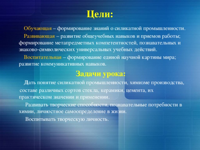 Цели:  Обучающая – формирование знаний о силикатной промышленности.  Развивающая – развитие общеучебных навыков и приемов работы; формирование метапредметных компетентностей, познавательных и знаково-символических универсальных учебных действий.  Воспитательная – формирование единой научной картины мира; развитие коммуникативных навыков.  Задачи урока:  Д ать понятие силикатной промышленности, химизме производства,  составе различных сортов стекла, керамики, цемента, их практическом значении и применении.  Развивать творческие способности, познавательные потребности в химии, личностное самоопределение в жизни.  Воспитывать творческую личность. 