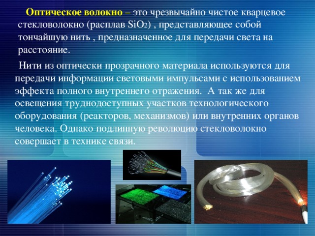  Оптическое волокно – это чрезвычайно чистое кварцевое стекловолокно (расплав SiO 2 ) , представляющее собой тончайшую нить , предназначенное для передачи света на расстояние.     Нити из оптически прозрачного материала используются для передачи информации световыми импульсами с использованием эффекта полного внутреннего отражения. А так же для освещения труднодоступных участков технологического оборудования (реакторов, механизмов) или внутренних органов человека. Однако подлинную революцию стекловолокно совершает в технике связи. 