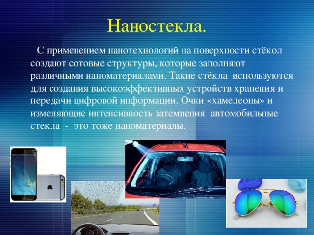 Наностекла.  С применением нанотехнологий на поверхности стёкол создают сотовые структуры, которые заполняют различными наноматериалами. Такие стёкла используются для создания высокоэффективных устройств хранения и передачи цифровой информации. Очки «хамелеоны» и изменяющие интенсивность затемнения автомобильные стекла - это тоже наноматериалы. 